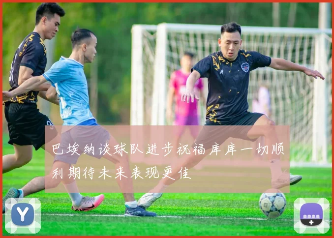巴埃纳谈球队进步祝福库库一切顺利期待未来表现更佳
