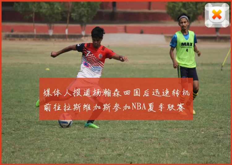 媒体人报道杨瀚森回国后迅速转机前往拉斯维加斯参加NBA夏季联赛