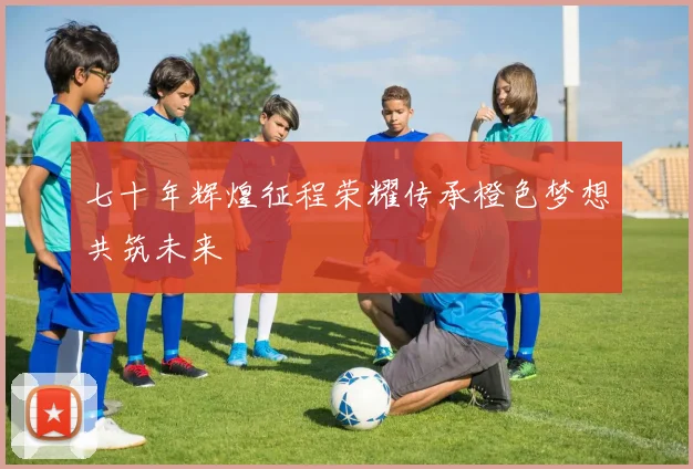 七十年辉煌征程荣耀传承橙色梦想共筑未来