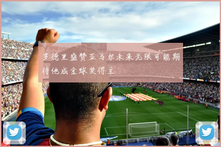 罗德里盛赞亚马尔未来无限可能期待他成金球奖得主