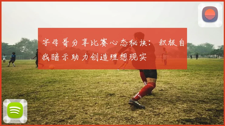 字母哥分享比赛心态秘诀：积极自我暗示助力创造理想现实