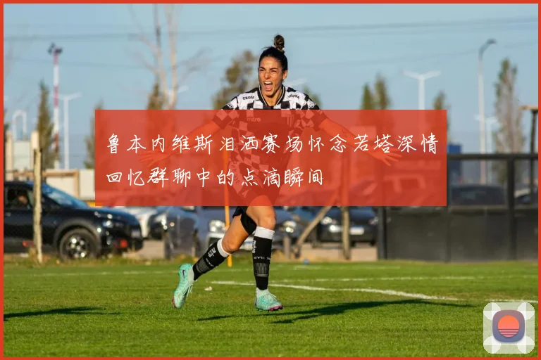 鲁本内维斯泪洒赛场怀念若塔深情回忆群聊中的点滴瞬间