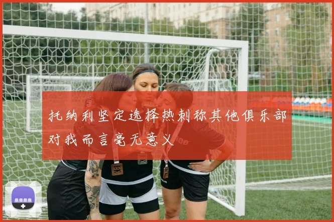 托纳利坚定选择热刺称其他俱乐部对我而言毫无意义
