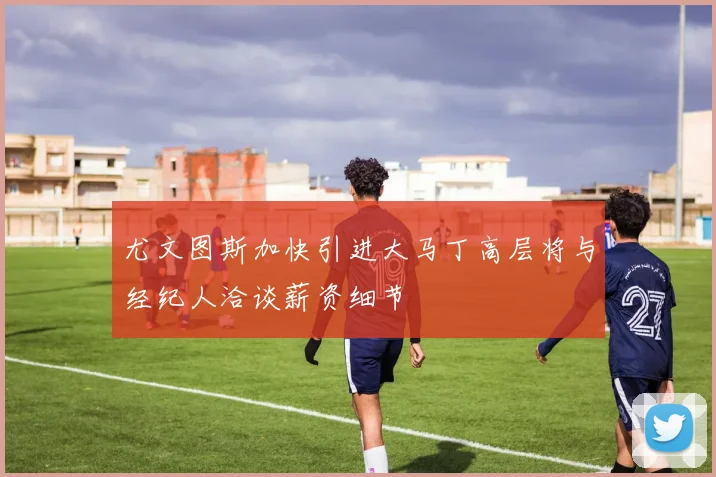 尤文图斯加快引进大马丁高层将与经纪人洽谈薪资细节