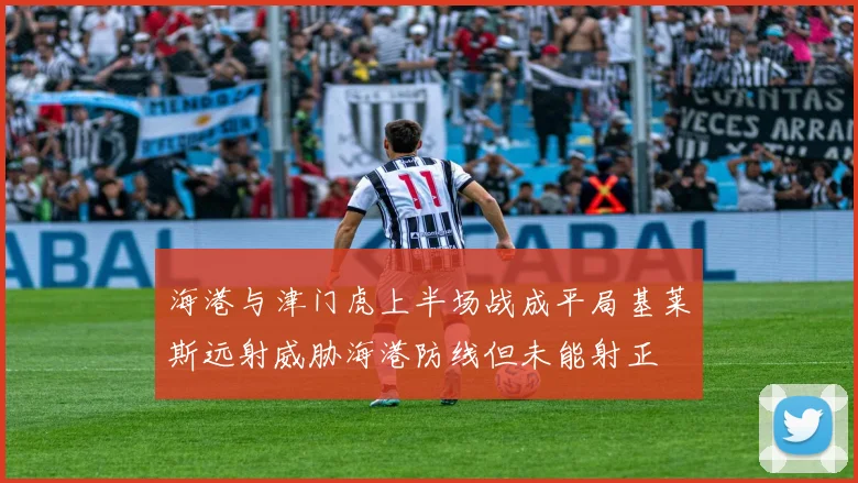 海港与津门虎上半场战成平局基莱斯远射威胁海港防线但未能射正