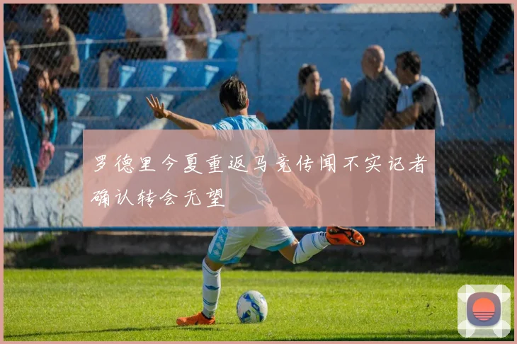 罗德里今夏重返马竞传闻不实记者确认转会无望
