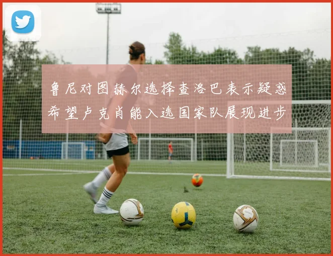 鲁尼对图赫尔选择查洛巴表示疑惑希望卢克肖能入选国家队展现进步