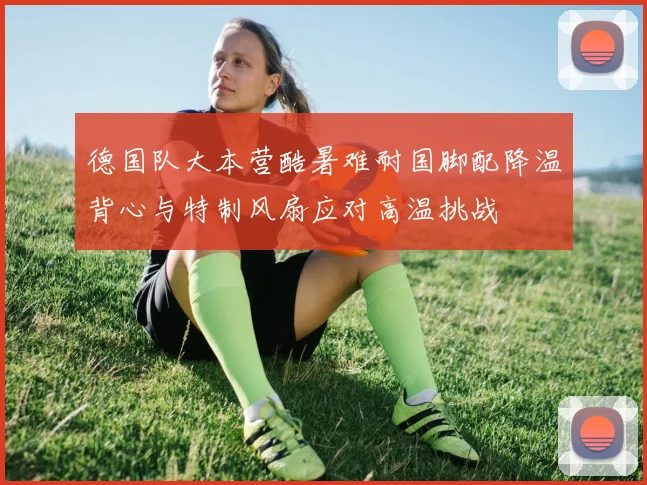德国队大本营酷暑难耐国脚配降温背心与特制风扇应对高温挑战